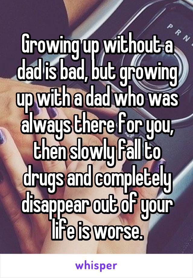 Growing up without a dad is bad, but growing up with a dad who was always there for you, then slowly fall to drugs and completely disappear out of your life is worse.