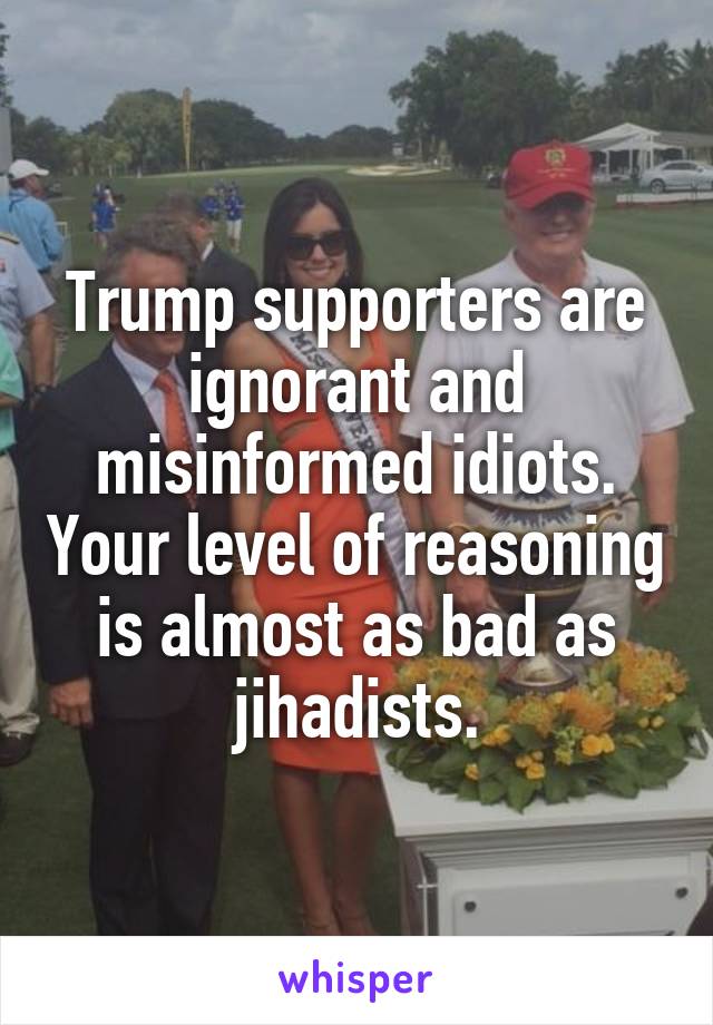 Trump supporters are ignorant and misinformed idiots. Your level of reasoning is almost as bad as jihadists.