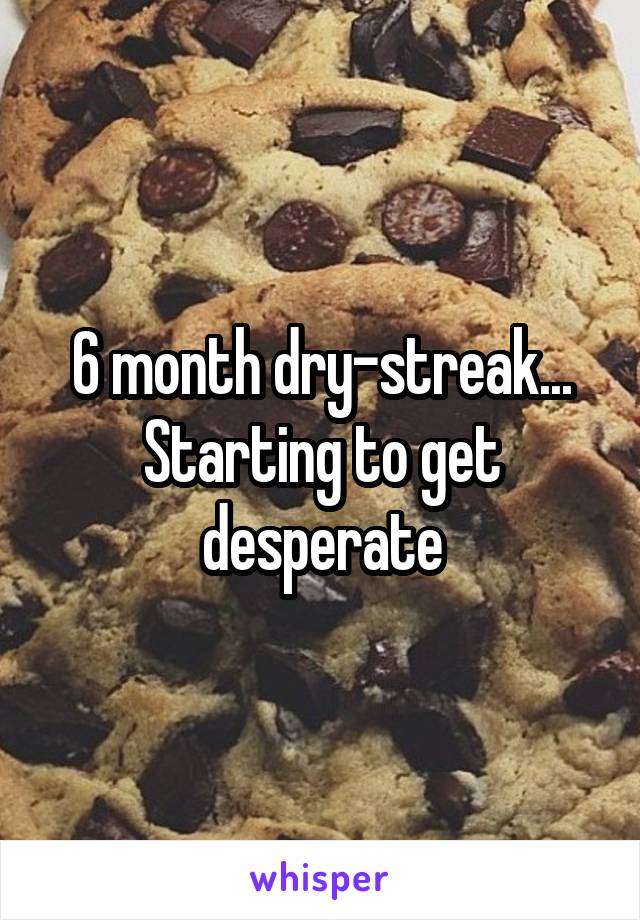 6 month dry-streak... Starting to get desperate