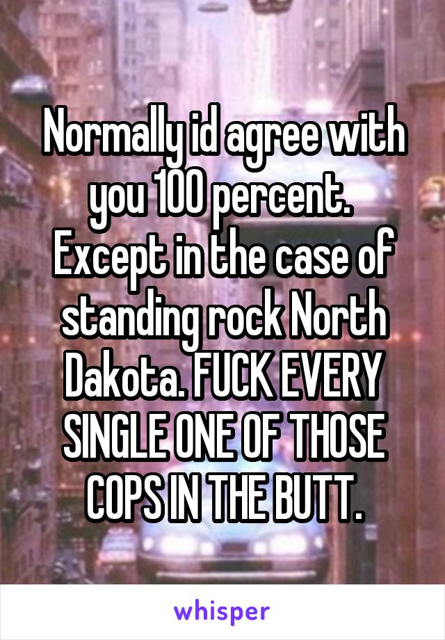 Normally id agree with you 100 percent.  Except in the case of standing rock North Dakota. FUCK EVERY SINGLE ONE OF THOSE COPS IN THE BUTT.