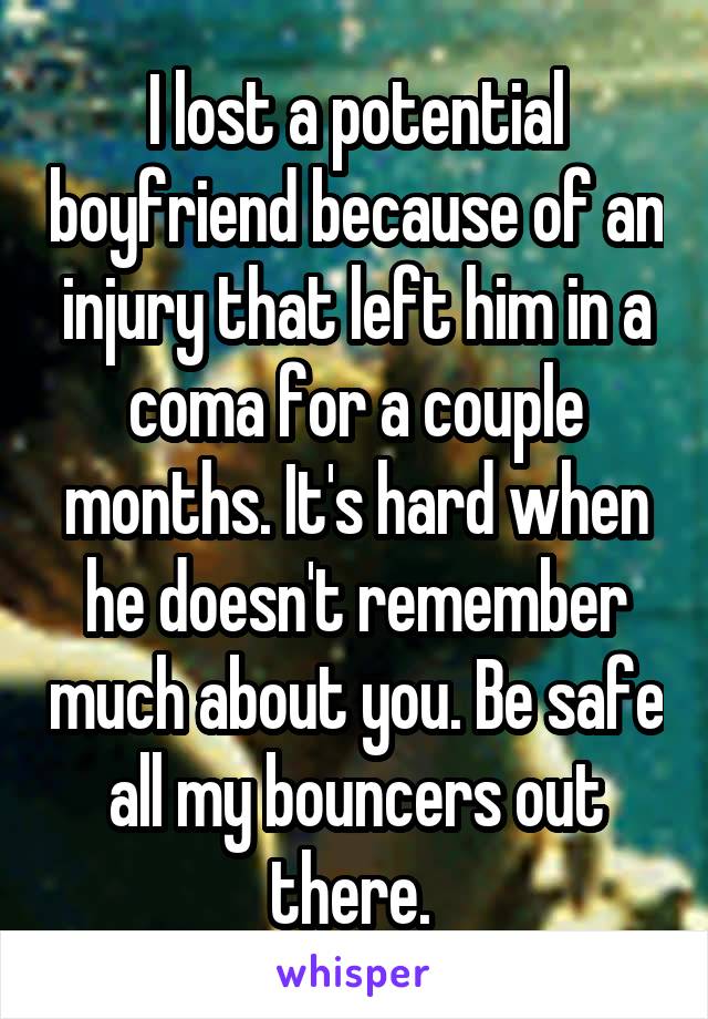 I lost a potential boyfriend because of an injury that left him in a coma for a couple months. It's hard when he doesn't remember much about you. Be safe all my bouncers out there. 