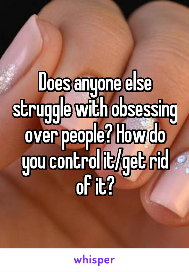 Does anyone else struggle with obsessing over people? How do you control it/get rid of it?