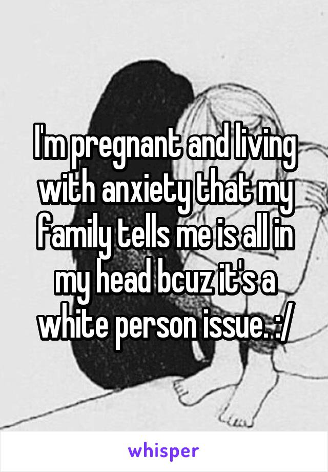 I'm pregnant and living with anxiety that my family tells me is all in my head bcuz it's a white person issue. :/