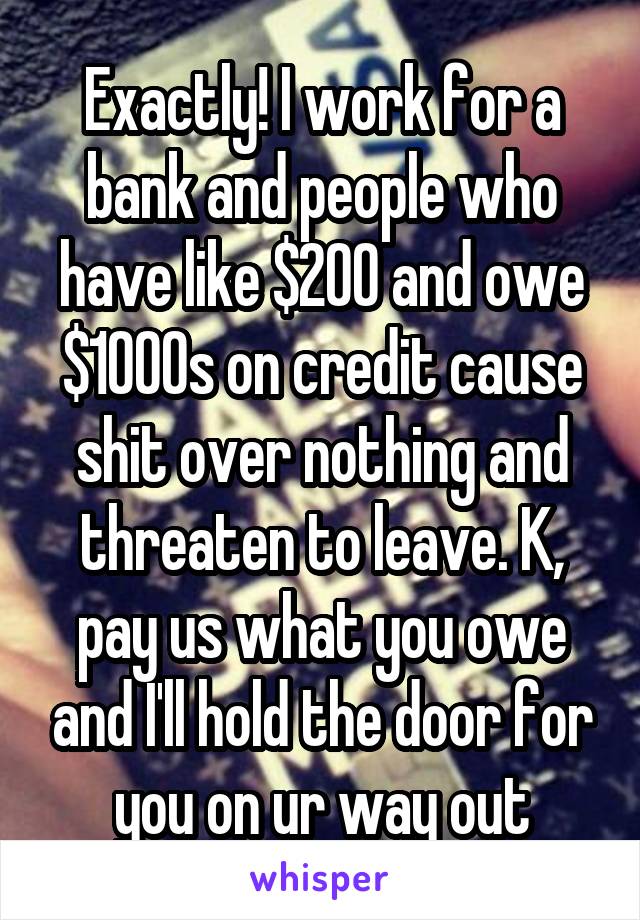 Exactly! I work for a bank and people who have like $200 and owe $1000s on credit cause shit over nothing and threaten to leave. K, pay us what you owe and I'll hold the door for you on ur way out