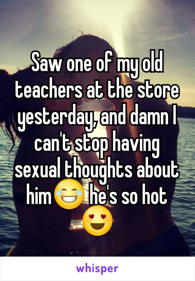 Saw one of my old teachers at the store yesterday, and damn I can't stop having sexual thoughts about him😂 he's so hot😍