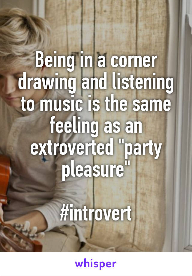 Being in a corner drawing and listening to music is the same feeling as an extroverted "party pleasure"

#introvert