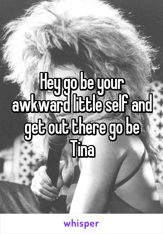 Hey go be your awkward little self and get out there go be Tina