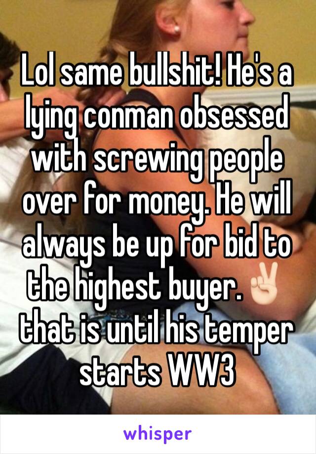 Lol same bullshit! He's a lying conman obsessed with screwing people over for money. He will always be up for bid to the highest buyer.✌🏻️ that is until his temper starts WW3