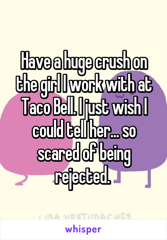 Have a huge crush on the girl I work with at Taco Bell. I just wish I could tell her... so scared of being rejected. 