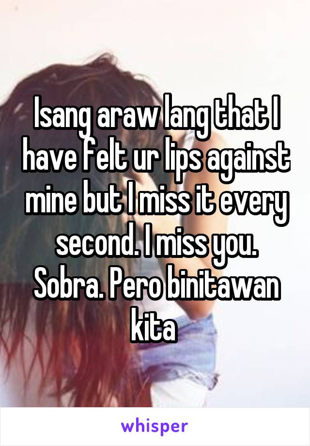 Isang araw lang that I have felt ur lips against mine but I miss it every second. I miss you. Sobra. Pero binitawan kita 