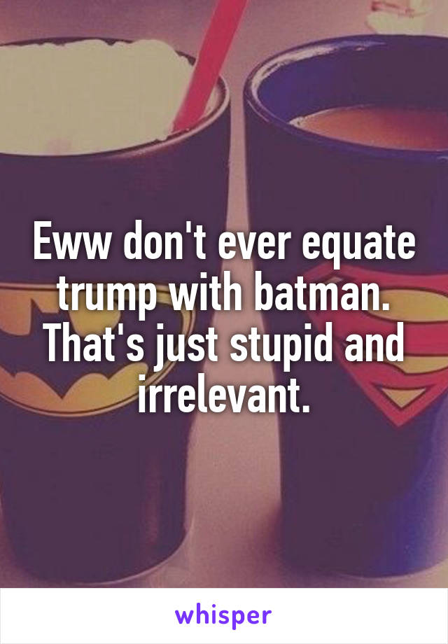 Eww don't ever equate trump with batman. That's just stupid and irrelevant.