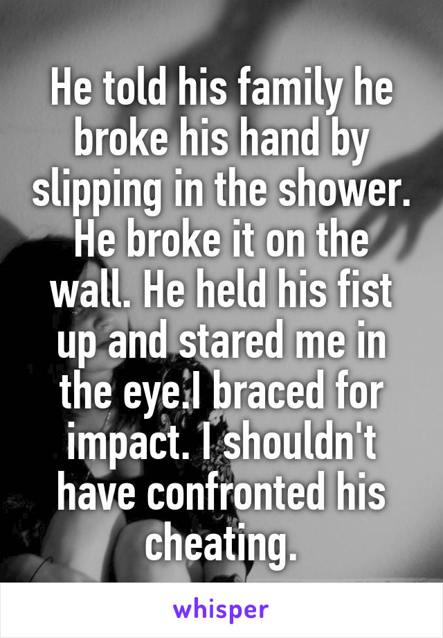 He told his family he broke his hand by slipping in the shower. He broke it on the wall. He held his fist up and stared me in the eye.I braced for impact. I shouldn't have confronted his cheating.