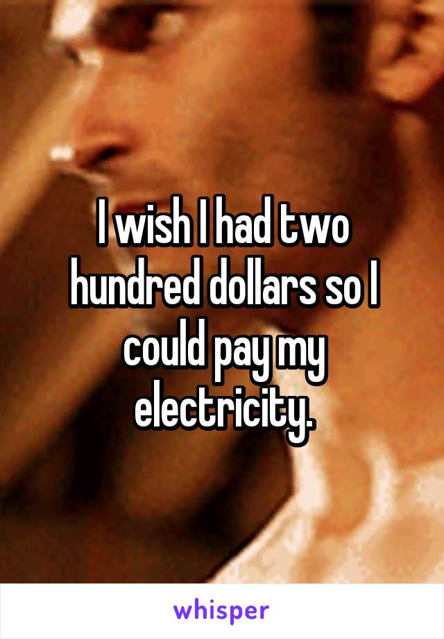 I wish I had two hundred dollars so I could pay my electricity.