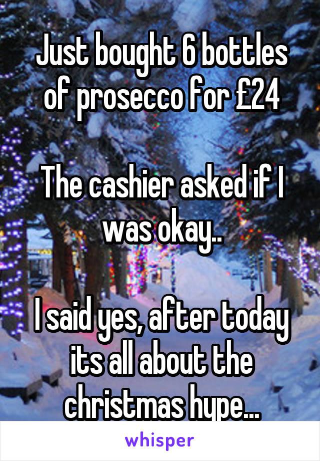 Just bought 6 bottles of prosecco for £24

The cashier asked if I was okay..

I said yes, after today its all about the christmas hype...