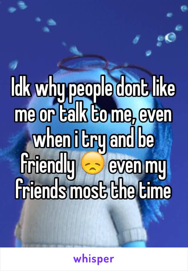 Idk why people dont like me or talk to me, even when i try and be friendly 😞 even my friends most the time