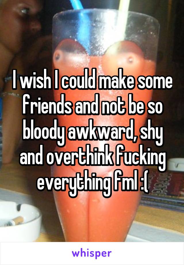 I wish I could make some friends and not be so bloody awkward, shy and overthink fucking everything fml :(