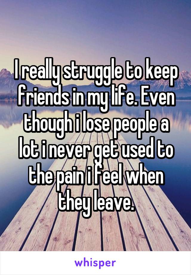 I really struggle to keep friends in my life. Even though i lose people a lot i never get used to the pain i feel when they leave.