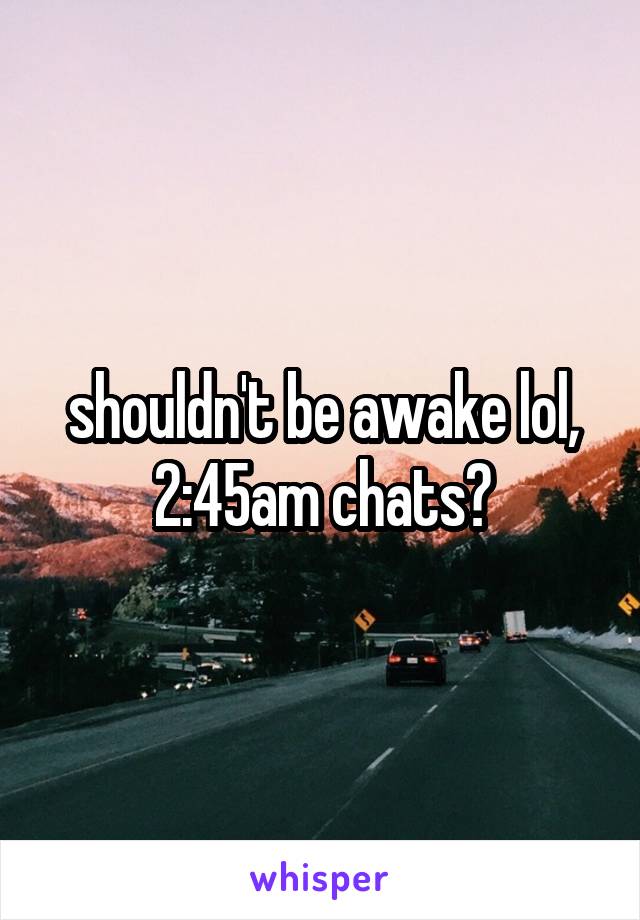 shouldn't be awake lol, 2:45am chats?