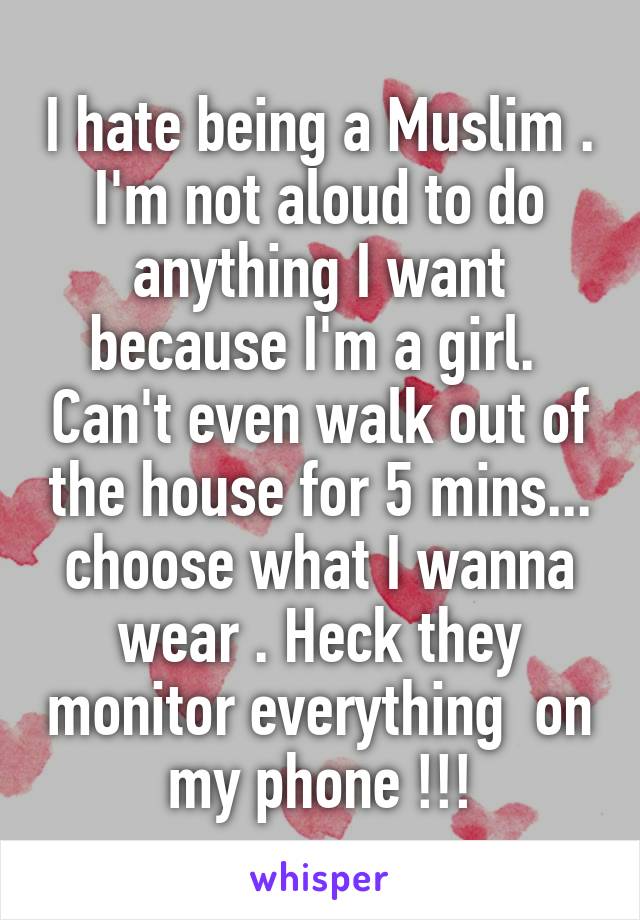 I hate being a Muslim . I'm not aloud to do anything I want because I'm a girl.  Can't even walk out of the house for 5 mins... choose what I wanna wear . Heck they monitor everything  on my phone !!!