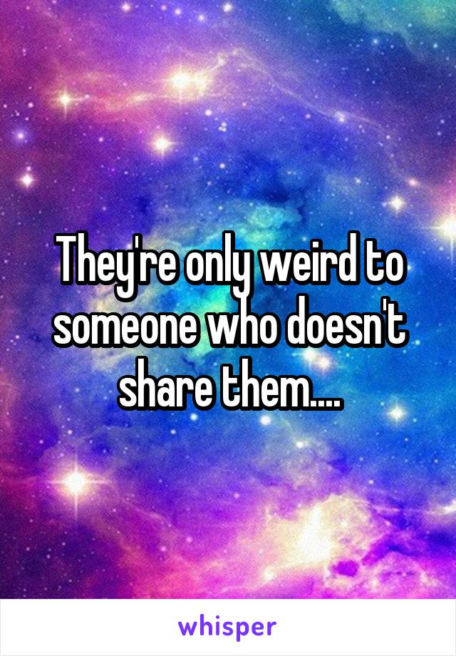 They're only weird to someone who doesn't share them....