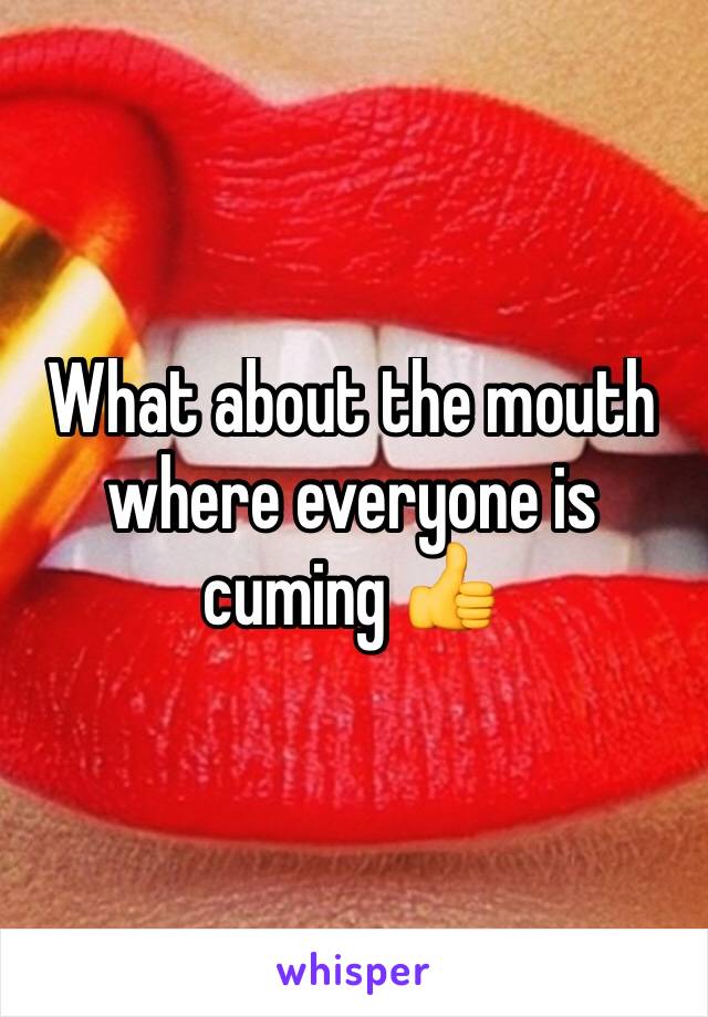 What about the mouth where everyone is cuming 👍