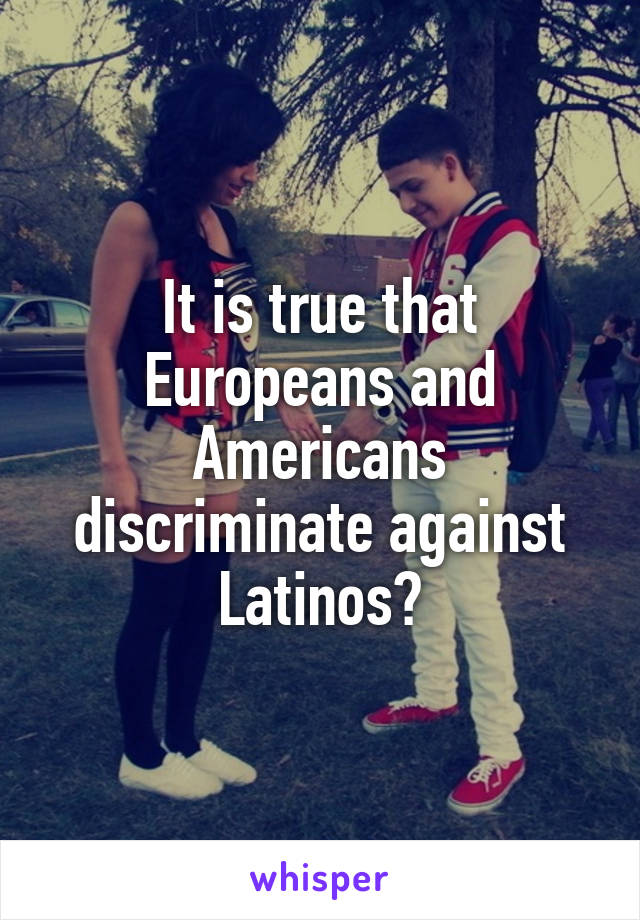It is true that Europeans and Americans discriminate against Latinos?