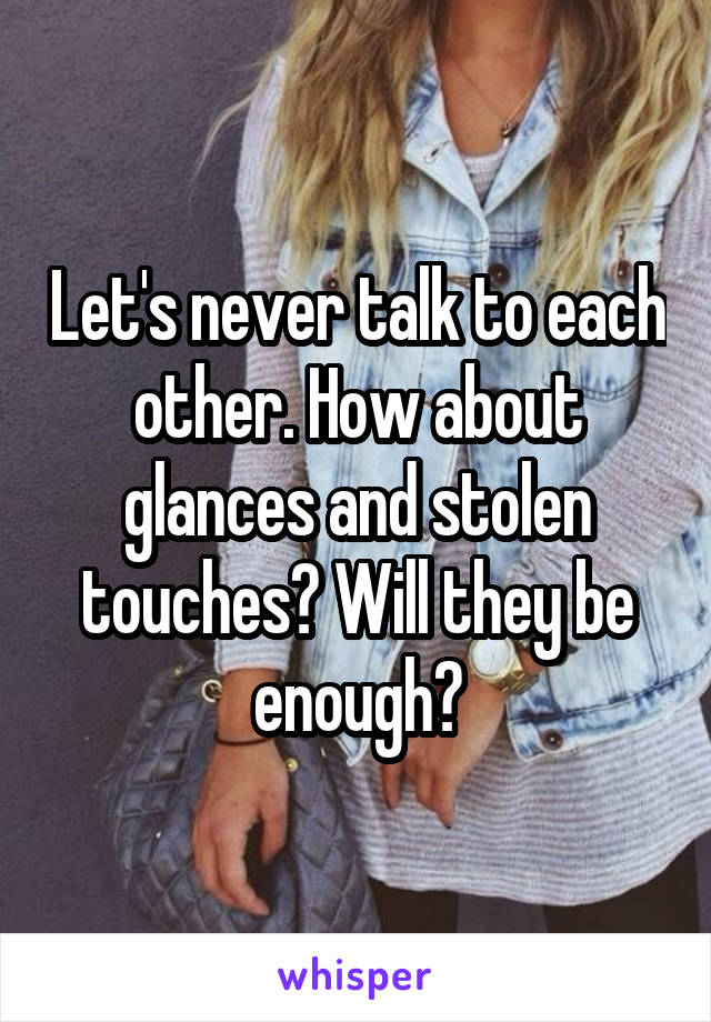 Let's never talk to each other. How about glances and stolen touches? Will they be enough?