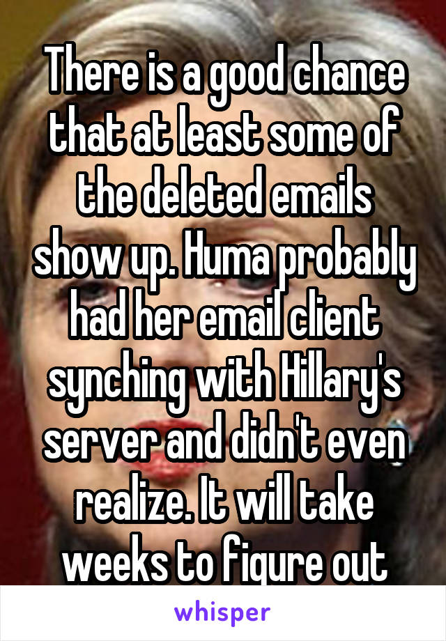 There is a good chance that at least some of the deleted emails show up. Huma probably had her email client synching with Hillary's server and didn't even realize. It will take weeks to figure out