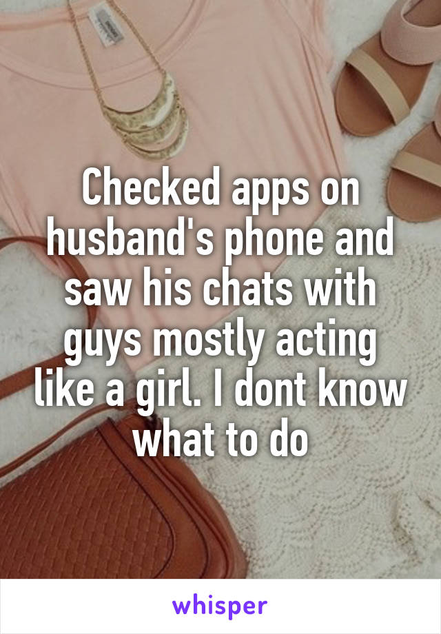 Checked apps on husband's phone and saw his chats with guys mostly acting like a girl. I dont know what to do