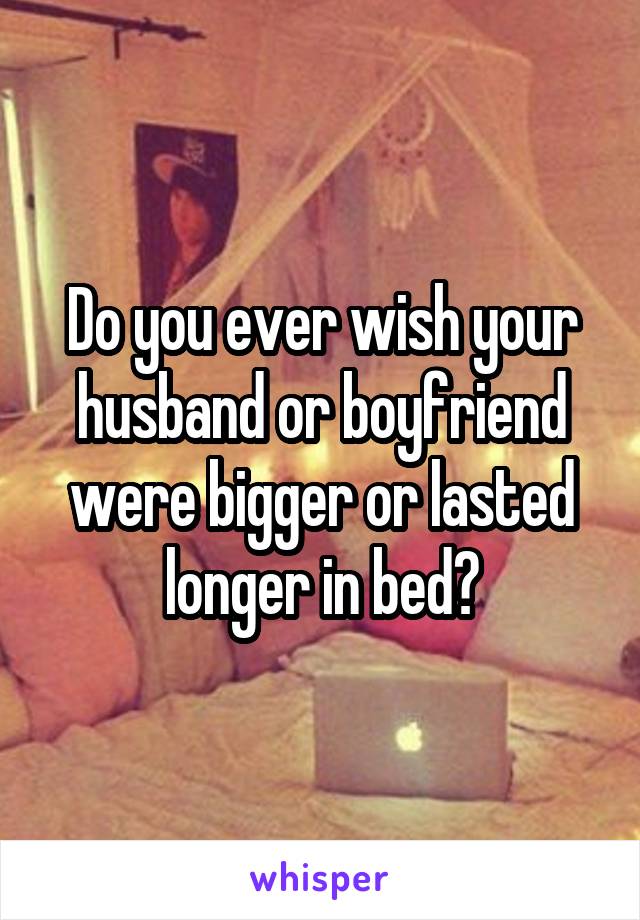Do you ever wish your husband or boyfriend were bigger or lasted longer in bed?