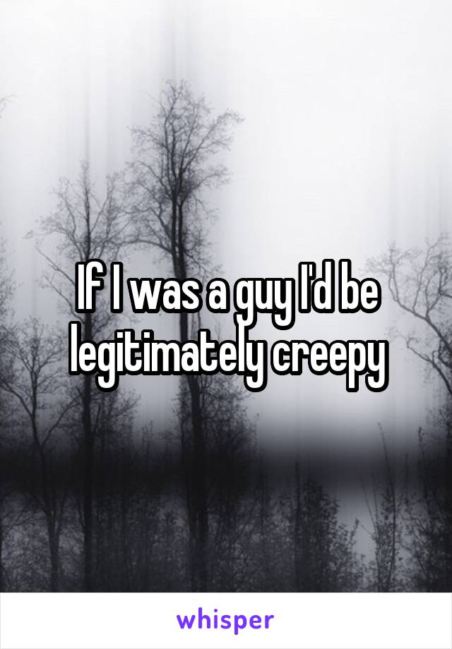 If I was a guy I'd be legitimately creepy