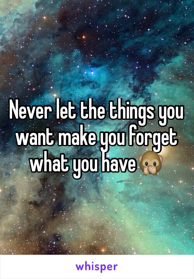 Never let the things you want make you forget what you have🙊