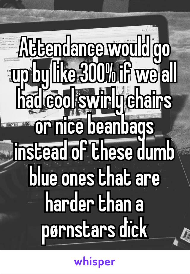 Attendance would go up by like 300% if we all had cool swirly chairs or nice beanbags instead of these dumb blue ones that are harder than a pørnstars dïck