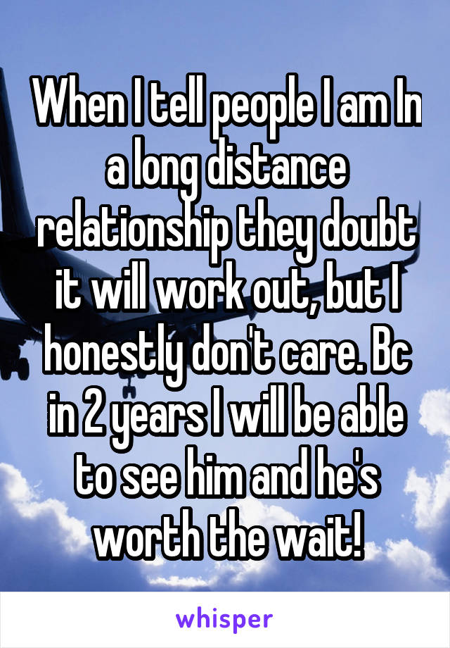 When I tell people I am In a long distance relationship they doubt it will work out, but I honestly don't care. Bc in 2 years I will be able to see him and he's worth the wait!