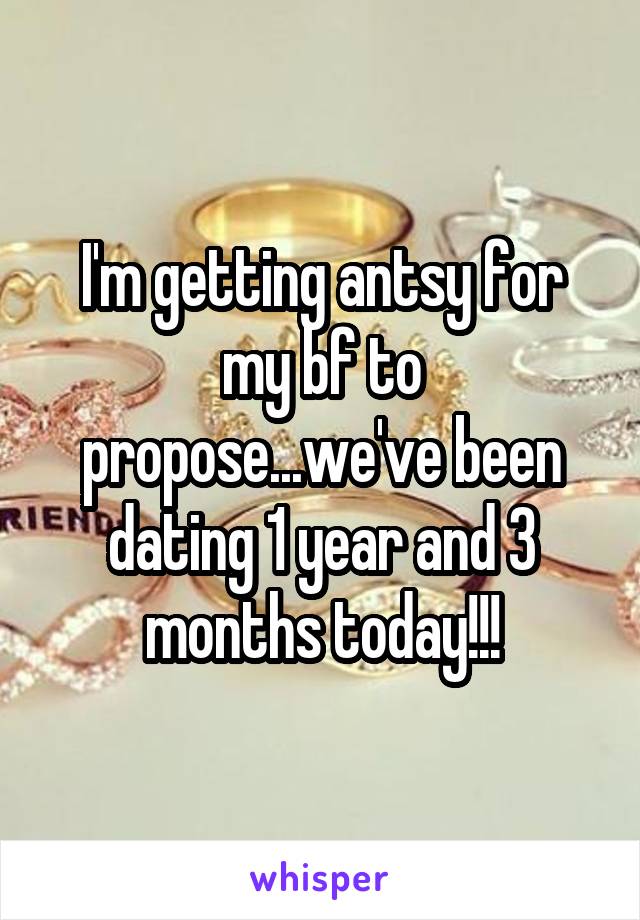 I'm getting antsy for my bf to propose...we've been dating 1 year and 3 months today!!!