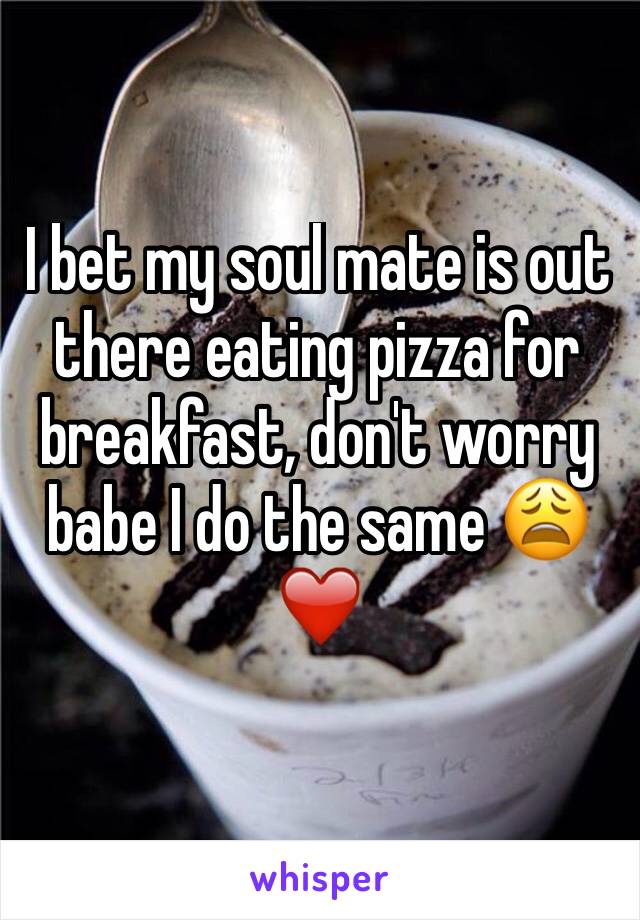 I bet my soul mate is out there eating pizza for breakfast, don't worry babe I do the same 😩❤️