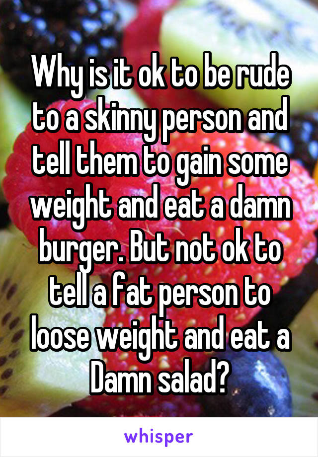 Why is it ok to be rude to a skinny person and tell them to gain some weight and eat a damn burger. But not ok to tell a fat person to loose weight and eat a Damn salad?