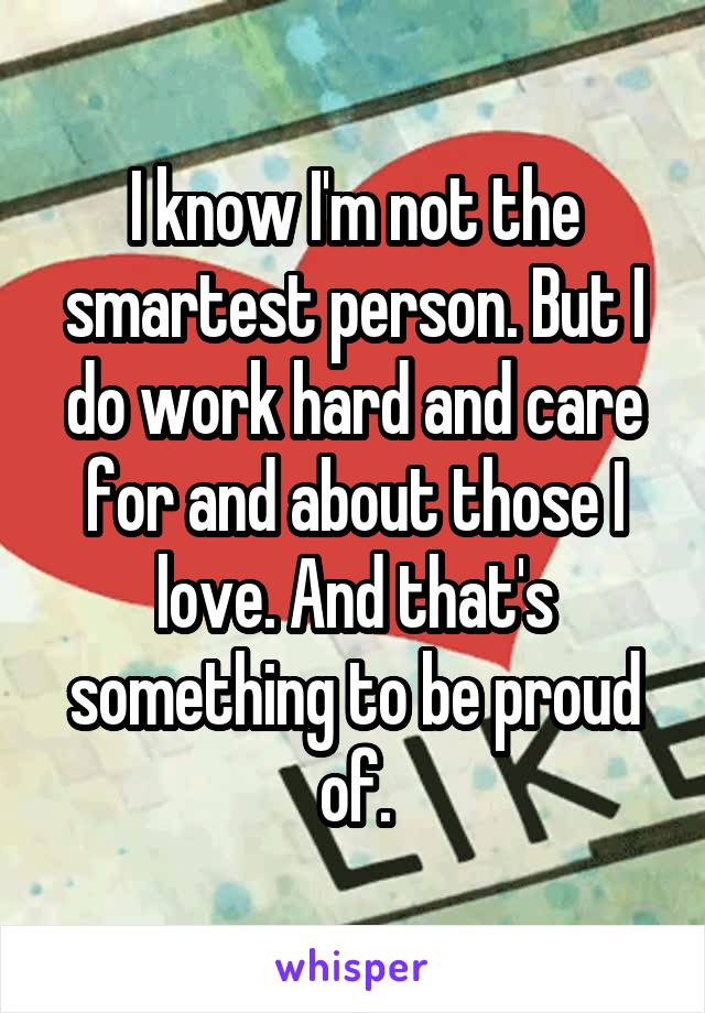 I know I'm not the smartest person. But I do work hard and care for and about those I love. And that's something to be proud of.