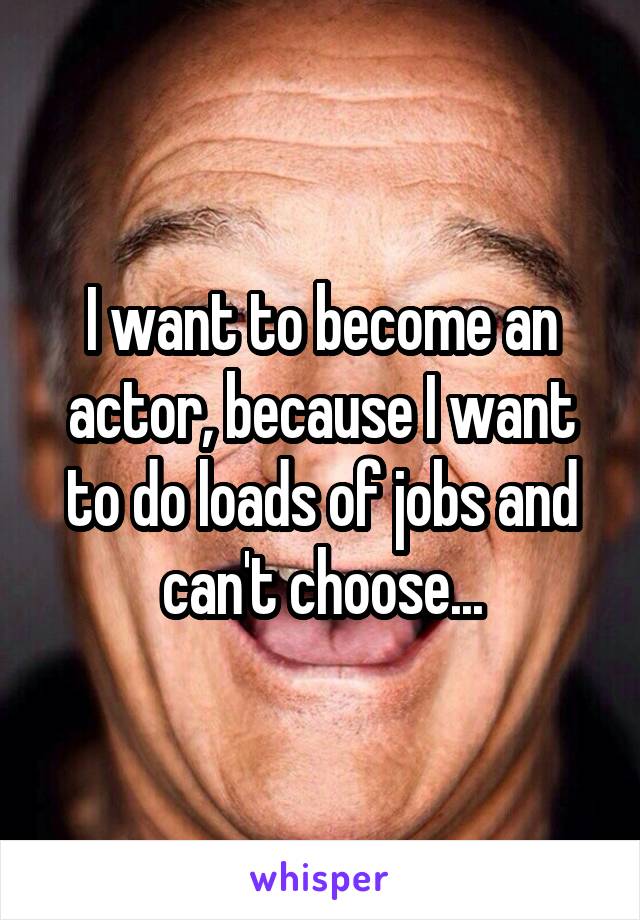 I want to become an actor, because I want to do loads of jobs and can't choose...