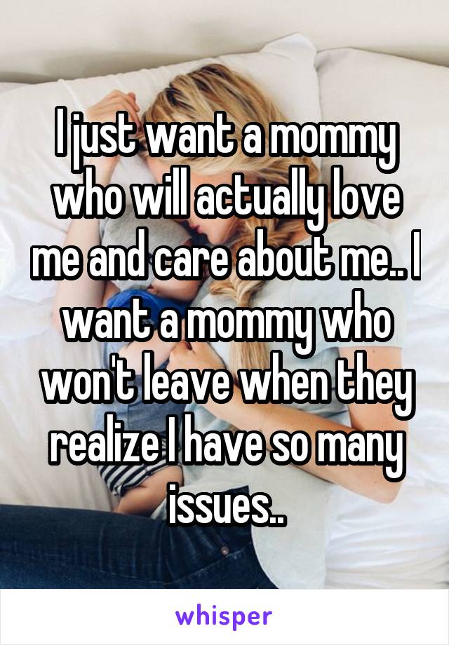 I just want a mommy who will actually love me and care about me.. I want a mommy who won't leave when they realize I have so many issues..