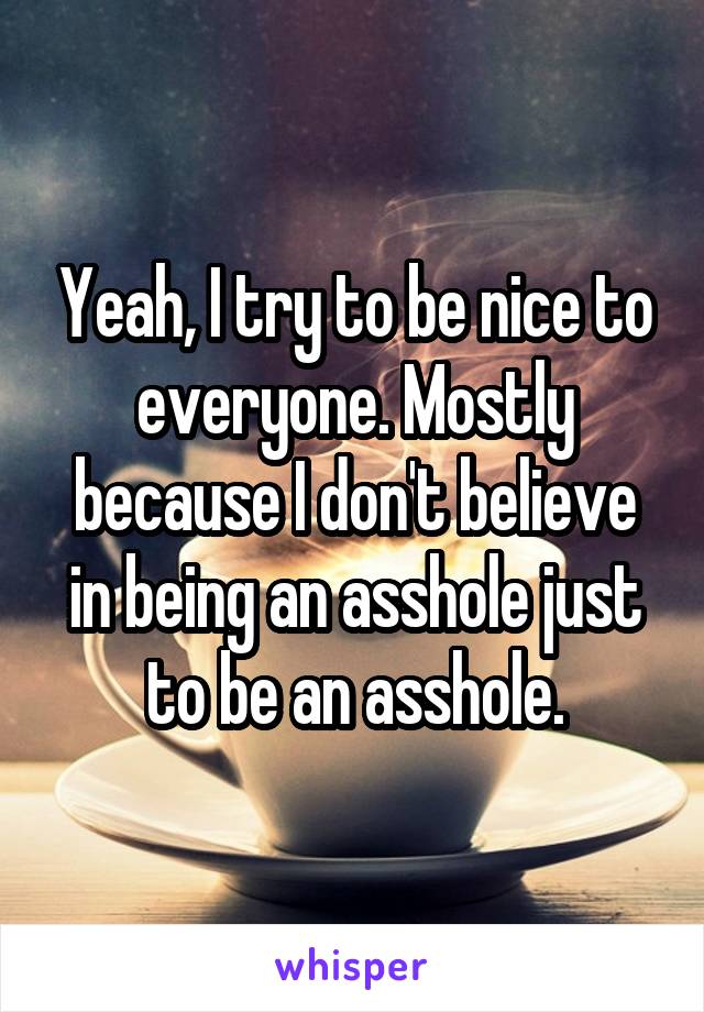 Yeah, I try to be nice to everyone. Mostly because I don't believe in being an asshole just to be an asshole.