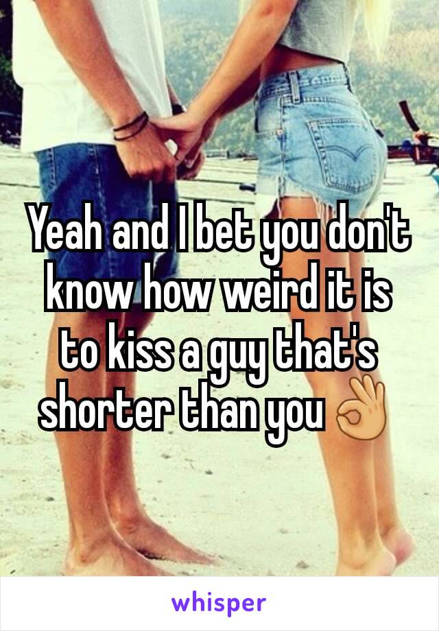 Yeah and I bet you don't know how weird it is to kiss a guy that's shorter than you👌