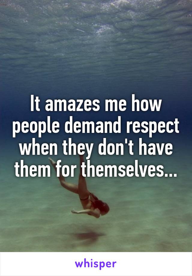 It amazes me how people demand respect when they don't have them for themselves...
