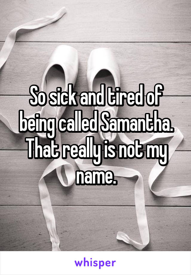 So sick and tired of being called Samantha. That really is not my name.