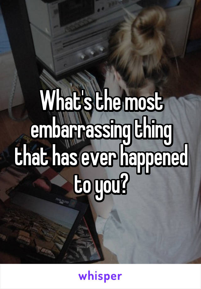 What's the most embarrassing thing that has ever happened to you?