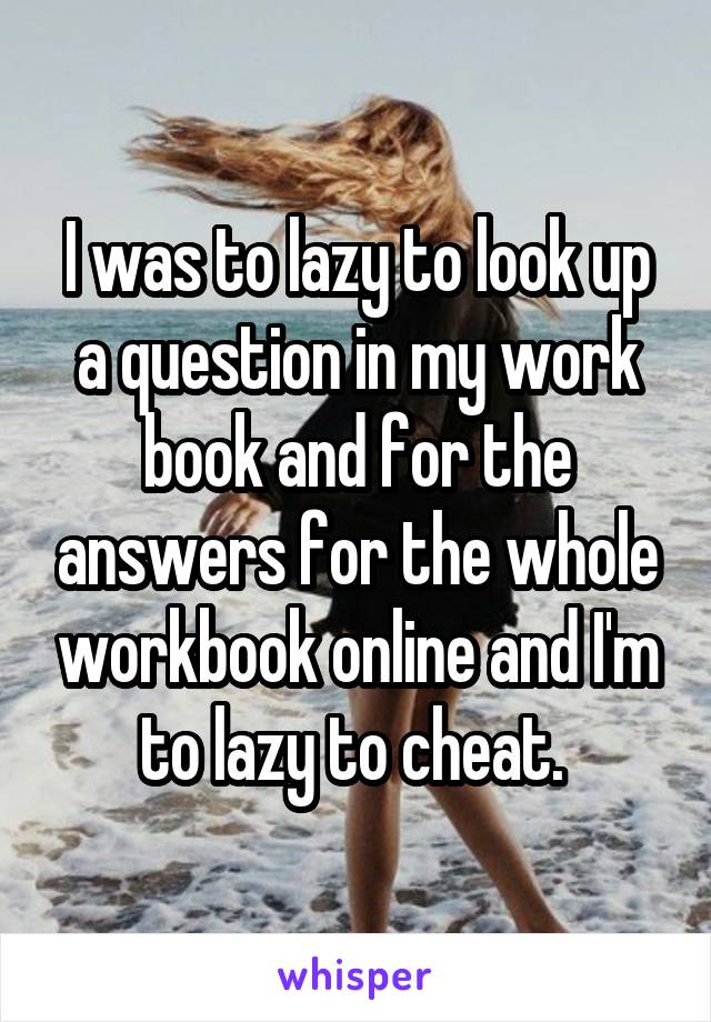 I was to lazy to look up a question in my work book and for the answers for the whole workbook online and I'm to lazy to cheat. 