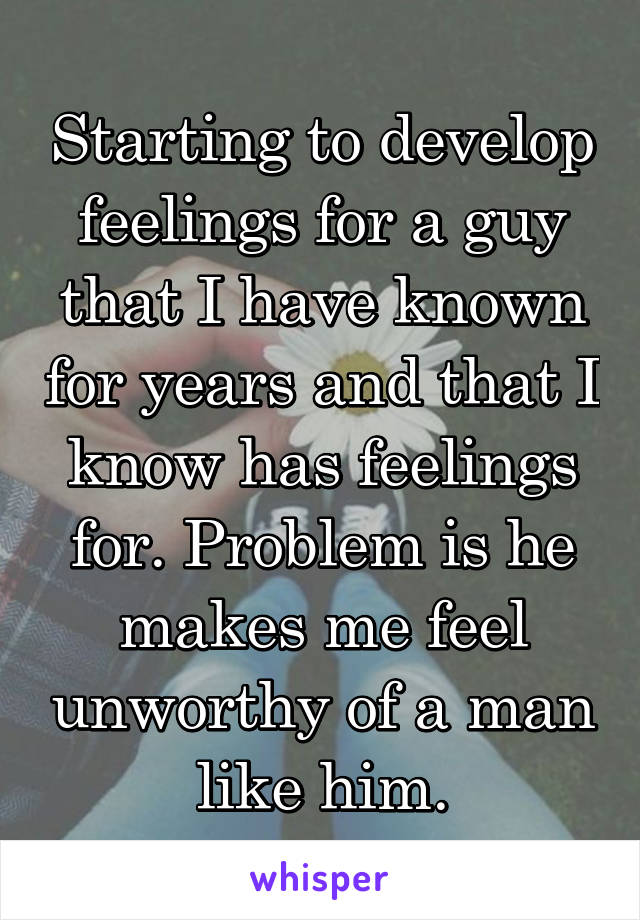 Starting to develop feelings for a guy that I have known for years and that I know has feelings for. Problem is he makes me feel unworthy of a man like him.