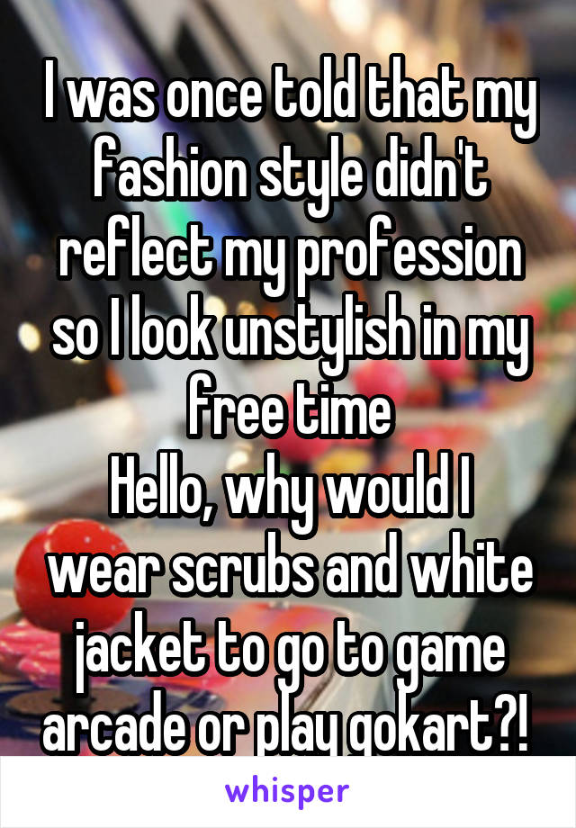 I was once told that my fashion style didn't reflect my profession so I look unstylish in my free time
Hello, why would I wear scrubs and white jacket to go to game arcade or play gokart?! 