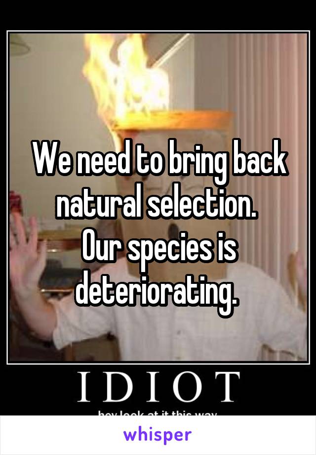 We need to bring back natural selection. 
Our species is deteriorating. 