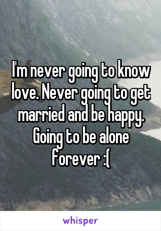 I'm never going to know love. Never going to get married and be happy. Going to be alone forever :(